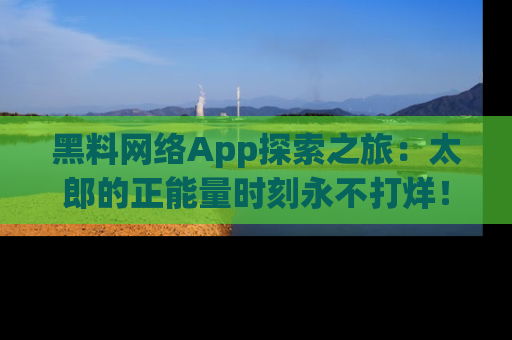 黑料网络App探索之旅：太郎的正能量时刻永不打烊！