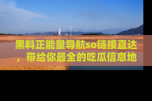 黑料正能量导航so链接直达，带给你最全的吃瓜信息地址，快来一起分享吧！