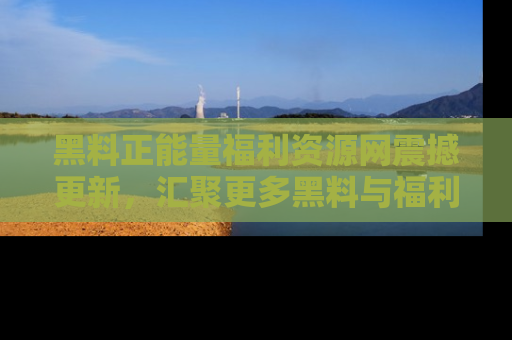 黑料正能量福利资源网震撼更新，汇聚更多黑料与福利！