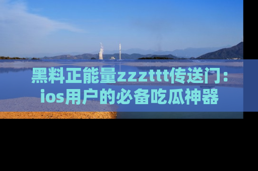 黑料正能量zzzttt传送门：ios用户的必备吃瓜神器