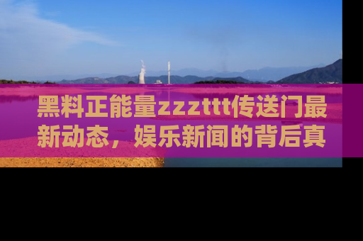 黑料正能量zzzttt传送门最新动态，娱乐新闻的背后真相尽在此处！