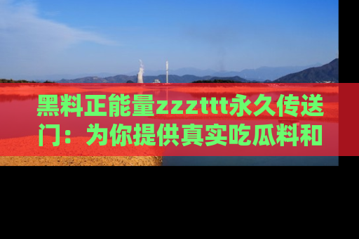 黑料正能量zzzttt永久传送门：为你提供真实吃瓜料和积极向上的能量