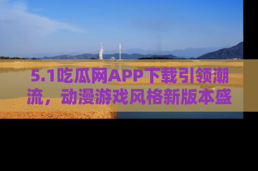 5.1吃瓜网APP下载引领潮流,动漫游戏风格新版本盛情发布!