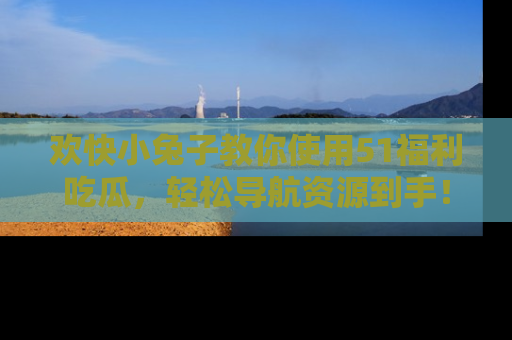 欢快小兔子教你使用51福利吃瓜，轻松导航资源到手！