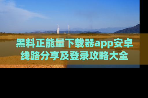 黑料正能量下载器app安卓线路分享及登录攻略大全