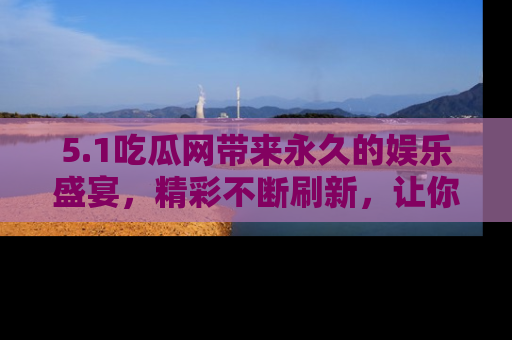 5.1吃瓜网带来永久的娱乐盛宴,精彩不断刷新,让你乐在其中