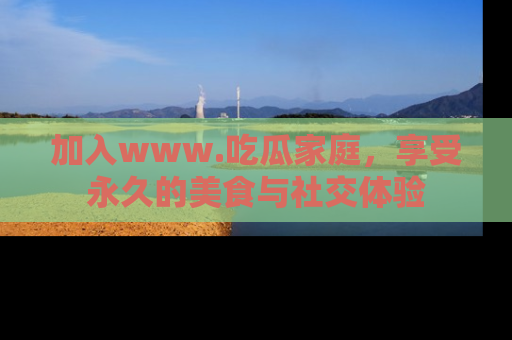 加入www.吃瓜家庭，享受永久的美食与社交体验
