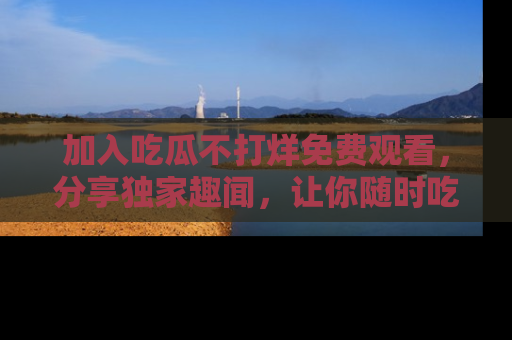 加入吃瓜不打烊免费观看，分享独家趣闻，让你随时吃瓜不停！