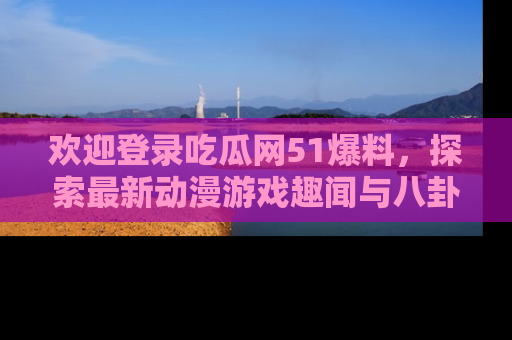 欢迎登录吃瓜网51爆料，探索最新动漫游戏趣闻与八卦！