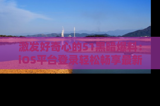 激发好奇心的51黑暗爆料：iOS平台登录轻松畅享最新八卦，刷新你的宠儿清单！