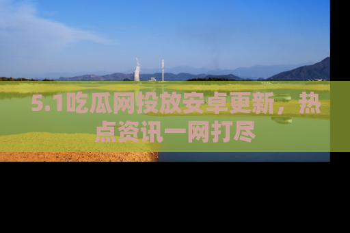 5.1吃瓜网投放安卓更新,热点资讯一网打尽