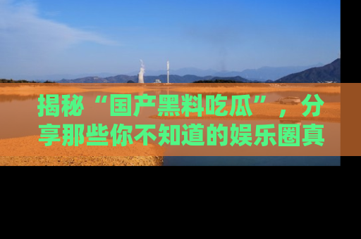 揭秘“国产黑料吃瓜”，分享那些你不知道的娱乐圈真实内幕！