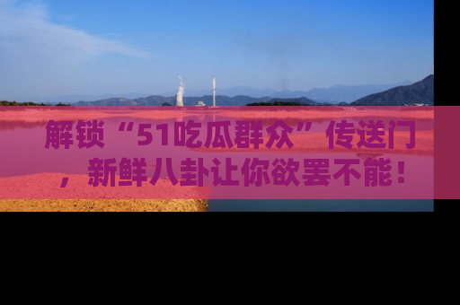 解锁“51吃瓜群众”传送门，新鲜八卦让你欲罢不能！