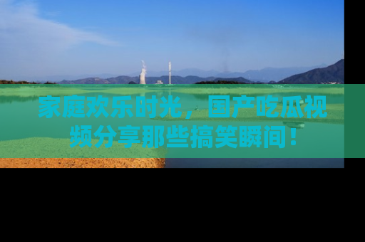 家庭欢乐时光，国产吃瓜视频分享那些搞笑瞬间！