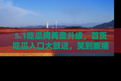 5.1吃瓜网再度升级,首页吃瓜入口大放送,笑到腹痛的秘密等你来!