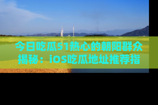 今日吃瓜51热心的朝阳群众揭秘：iOS吃瓜地址推荐指南！