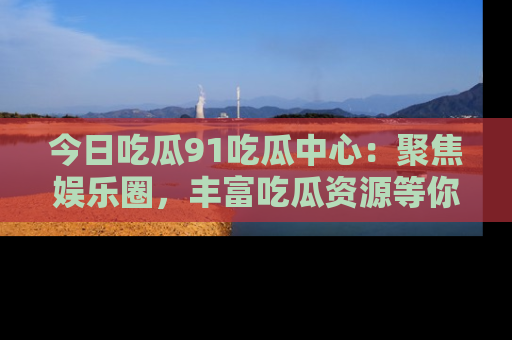 今日吃瓜91吃瓜中心：聚焦娱乐圈，丰富吃瓜资源等你解锁