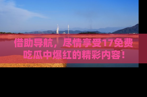 借助导航，尽情享受17免费吃瓜中爆红的精彩内容！