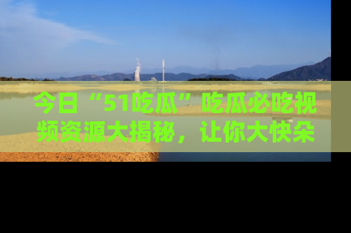 今日“51吃瓜”吃瓜必吃视频资源大揭秘，让你大快朵颐不停口！