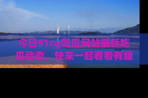 今日51cg吃瓜网站最新吃瓜动态，快来一起看看有趣的事情！