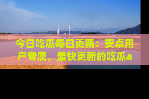 今日吃瓜每日更新：安卓用户专属，最快更新的吃瓜app值得拥有。