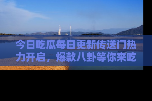 今日吃瓜每日更新传送门热力开启，爆款八卦等你来吃瓜