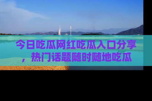 今日吃瓜网红吃瓜入口分享，热门话题随时随地吃瓜