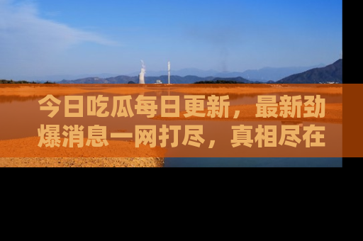 今日吃瓜每日更新，最新劲爆消息一网打尽，真相尽在其中！