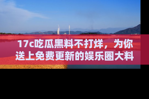 17c吃瓜黑料不打烊,为你送上免费更新的娱乐圈大料!