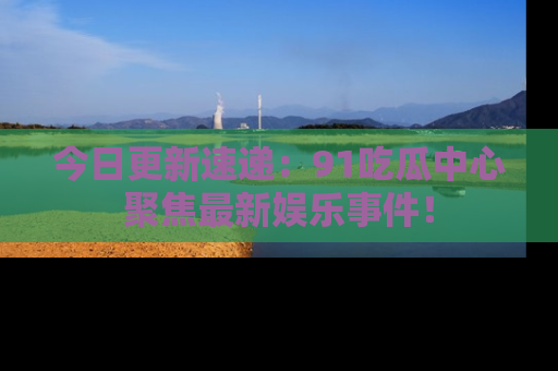 今日更新速递：91吃瓜中心聚焦最新娱乐事件！