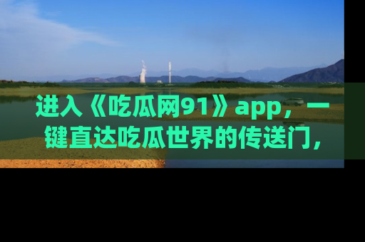 进入《吃瓜网91》app，一键直达吃瓜世界的传送门，快来试试！