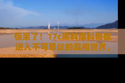 惊呆了！17c黑料爆料带你进入不可思议的真相世界，赶快看链接！