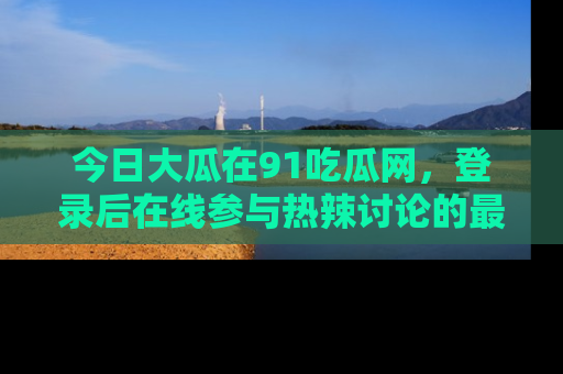 今日大瓜在91吃瓜网，登录后在线参与热辣讨论的最佳去处！