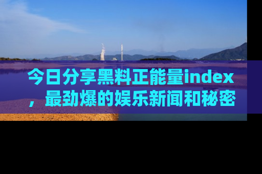 今日分享黑料正能量index，最劲爆的娱乐新闻和秘密等你来发现！