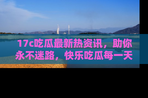 17c吃瓜最新热资讯,助你永不迷路,快乐吃瓜每一天!