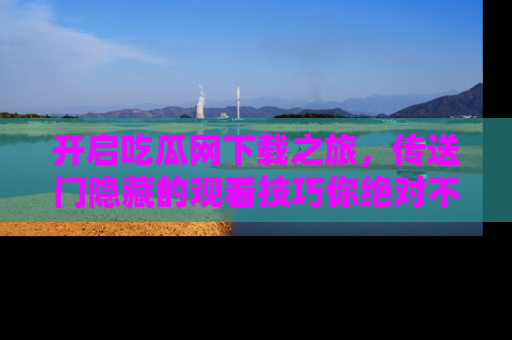 开启吃瓜网下载之旅，传送门隐藏的观看技巧你绝对不能错过！