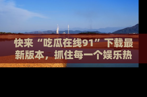 快来“吃瓜在线91”下载最新版本，抓住每一个娱乐热点的精彩瞬间！