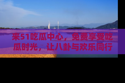 来51吃瓜中心，免费享受吃瓜时光，让八卦与欢乐同行！