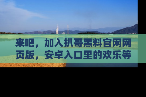来吧，加入扒哥黑料官网网页版，安卓入口里的欢乐等着你！