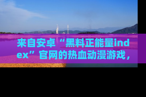 来自安卓“黑料正能量index”官网的热血动漫游戏，聚焦黑料与正能量的精彩时刻
