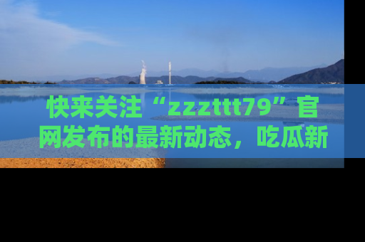 快来关注“zzzttt79”官网发布的最新动态，吃瓜新闻一手掌握，精彩不停！