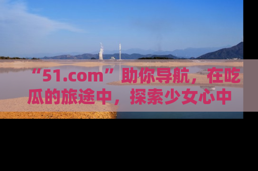 “51.com”助你导航,在吃瓜的旅途中,探索少女心中的小秘密喔!
