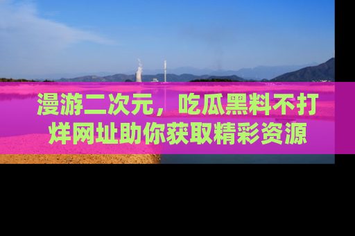 漫游二次元,吃瓜黑料不打烊网址助你获取精彩资源