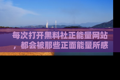 每次打开黑料社正能量网站，都会被那些正面能量所感染，一起加入不打烊的快乐吧！