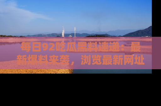 每日92吃瓜黑料速递:最新爆料来袭,浏览最新网址,畅享吃瓜乐趣!