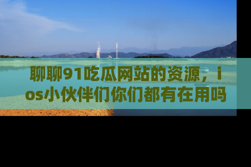 聊聊91吃瓜网站的资源，ios小伙伴们你们都有在用吗？
