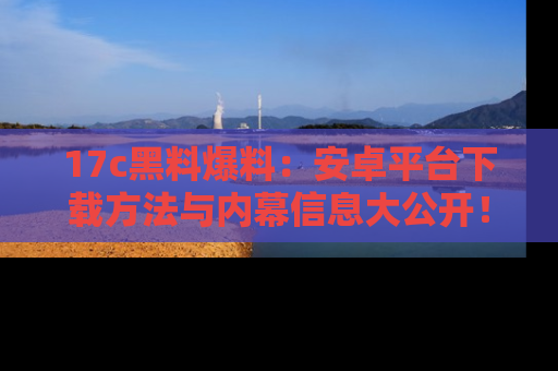 17c黑料爆料:安卓平台下载方法与内幕信息大公开!