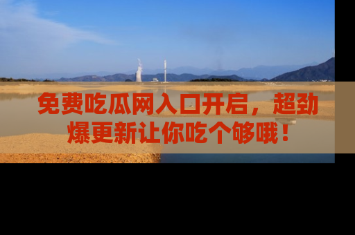 免费吃瓜网入口开启,超劲爆更新让你吃个够哦!