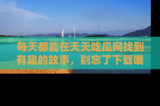 每天都能在天天吃瓜网找到有趣的故事,别忘了下载哦!