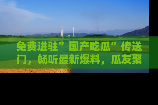 免费进驻”国产吃瓜”传送门,畅听最新爆料,瓜友聚集地等你!